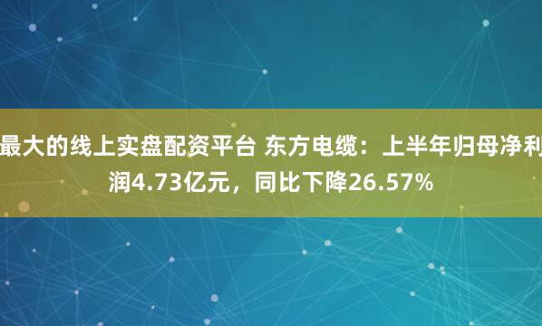 最大的线上实盘配资平台 东方电缆：上半年归母净利润4.73亿元，同比下降26.57%