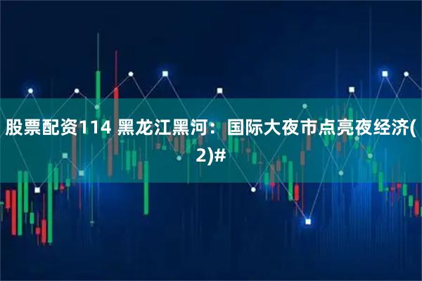 股票配资114 黑龙江黑河：国际大夜市点亮夜经济(2)#