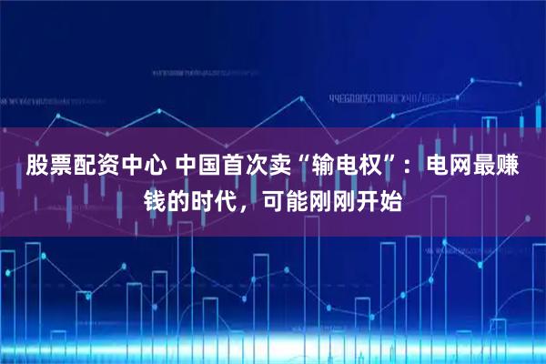 股票配资中心 中国首次卖“输电权”：电网最赚钱的时代，可能刚刚开始
